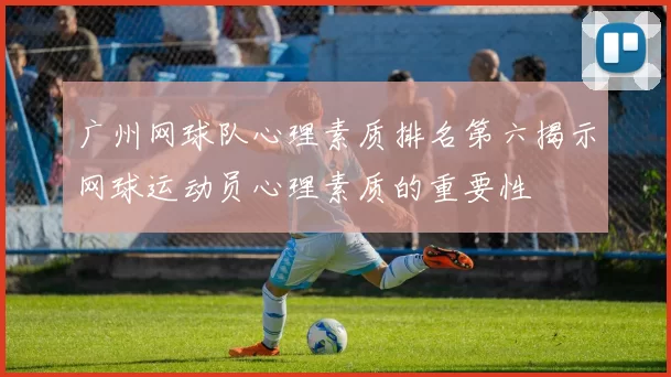 广州网球队心理素质排名第六揭示网球运动员心理素质的重要性