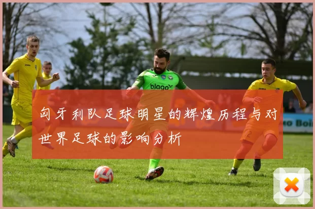 匈牙利队足球明星的辉煌历程与对世界足球的影响分析