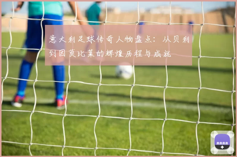 意大利足球传奇人物盘点：从贝利到因莫比莱的辉煌历程与成就