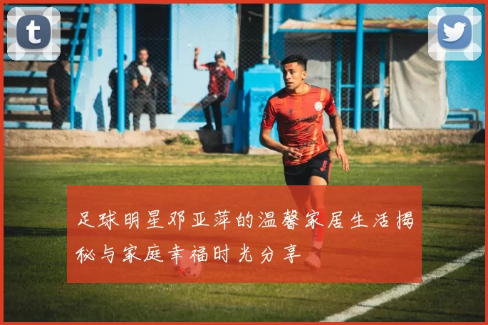 足球明星邓亚萍的温馨家居生活揭秘与家庭幸福时光分享