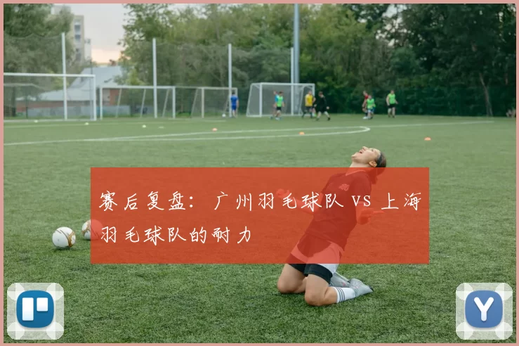赛后复盘：广州羽毛球队 vs 上海羽毛球队的耐力