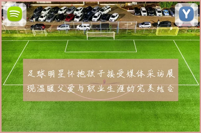 足球明星怀抱孩子接受媒体采访展现温暖父爱与职业生涯的完美结合