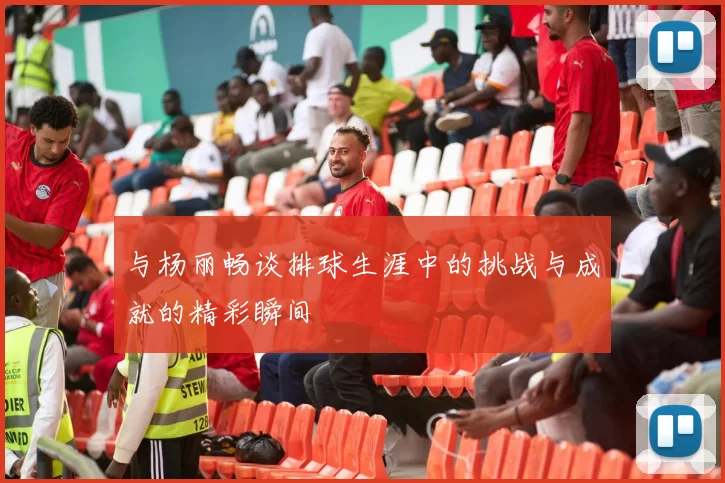 与杨丽畅谈排球生涯中的挑战与成就的精彩瞬间