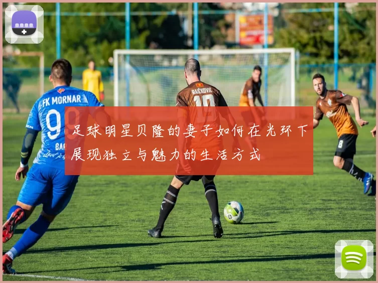 足球明星贝隆的妻子如何在光环下展现独立与魅力的生活方式