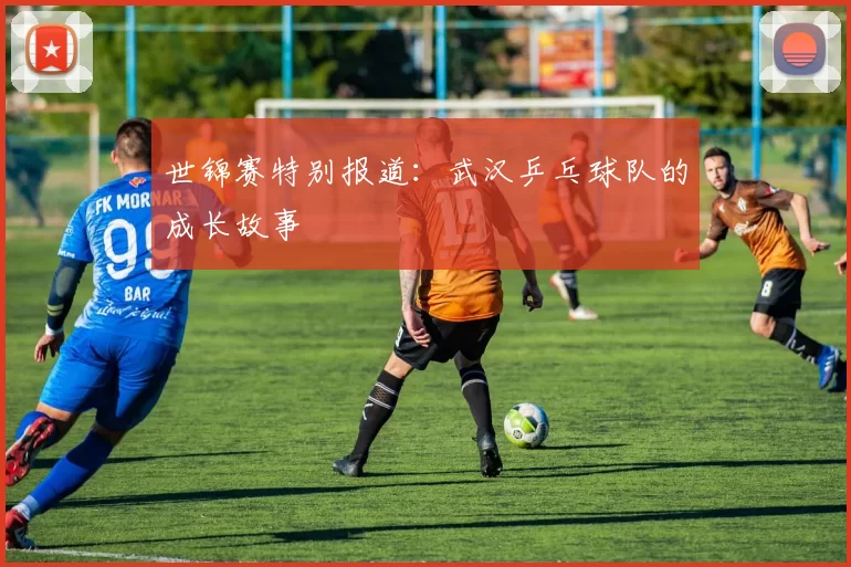世锦赛特别报道：武汉乒乓球队的成长故事