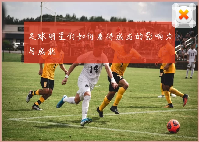 足球明星们如何看待成龙的影响力与成就