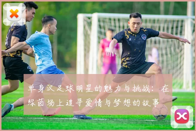 单身汉足球明星的魅力与挑战：在绿茵场上追寻爱情与梦想的故事