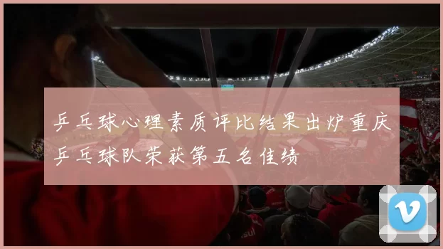 乒乓球心理素质评比结果出炉重庆乒乓球队荣获第五名佳绩