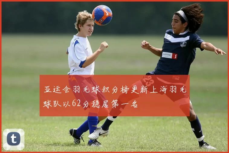 亚运会羽毛球积分榜更新上海羽毛球队以62分稳居第一名