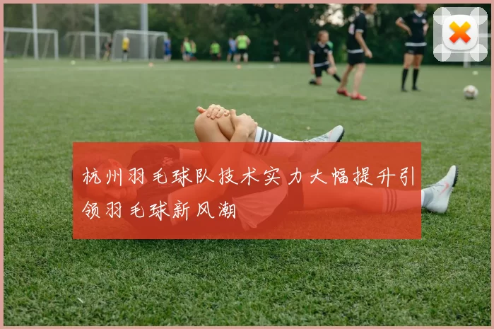 杭州羽毛球队技术实力大幅提升引领羽毛球新风潮